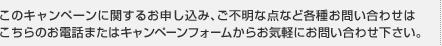 このキャンペーンに関するお申し込み、ご不明な点など各種お問い合わせはこちらのお電話またはキャンペーンフォームからお気軽にお問い合わせ下さい。