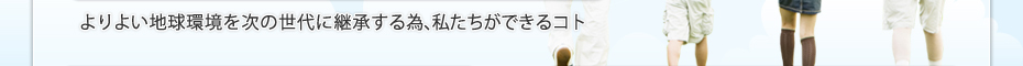 よりよい地球環境を次の世代に継承する為、私たちができるコト