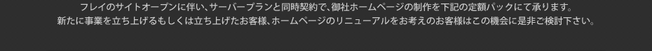 フレイのサイトオープンに伴い、サーバープランと同時契約で、御社ホームページの制作を下記の定額パックにて承ります。新たに事業を立ち上げるもしくは立ち上げたお客様、ホームページのリニューアルをお考えのお客様はこの機会に是非ご検討下さい。