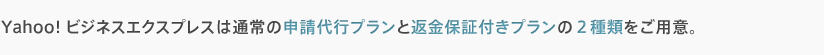 Yahoo!ビジネスエクスプレスは通常の申請代行プランと返金保証付きプランの2種類をご用意。